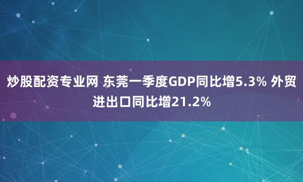 炒股配资专业网 东莞一季度GDP同比增5.3% 外贸进出口同比增21.2%