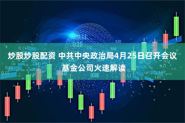 炒股炒股配资 中共中央政治局4月25日召开会议 基金公司火速解读