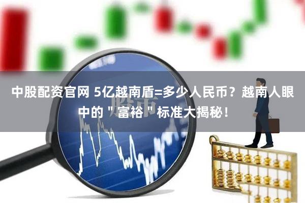 中股配资官网 5亿越南盾=多少人民币？越南人眼中的＂富裕＂标准大揭秘！