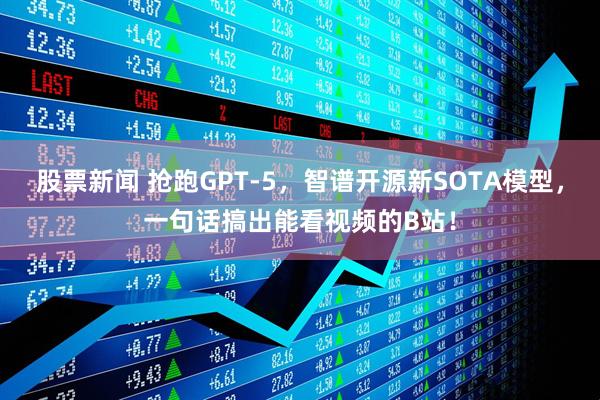 股票新闻 抢跑GPT-5，智谱开源新SOTA模型，一句话搞出能看视频的B站！