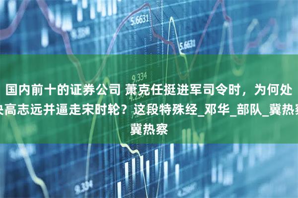 国内前十的证券公司 萧克任挺进军司令时，为何处决高志远并逼走宋时轮？这段特殊经_邓华_部队_冀热察