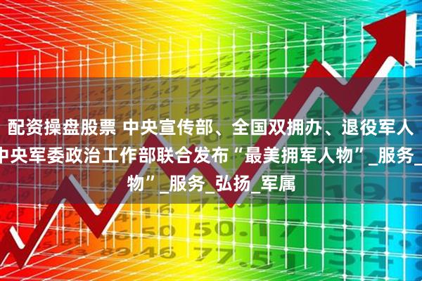 配资操盘股票 中央宣传部、全国双拥办、退役军人事务部、中央军委政治工作部联合发布“最美拥军人物”_服务_弘扬_军属