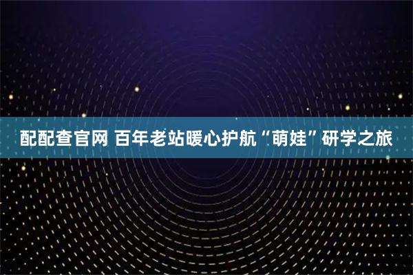 配配查官网 百年老站暖心护航“萌娃”研学之旅