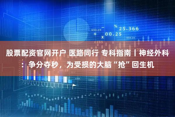 股票配资官网开户 医路同行 专科指南丨神经外科：争分夺秒，为受损的大脑“抢”回生机