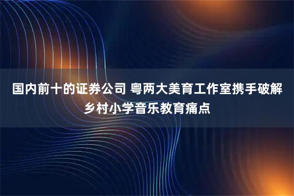 国内前十的证券公司 粤两大美育工作室携手破解乡村小学音乐教育痛点