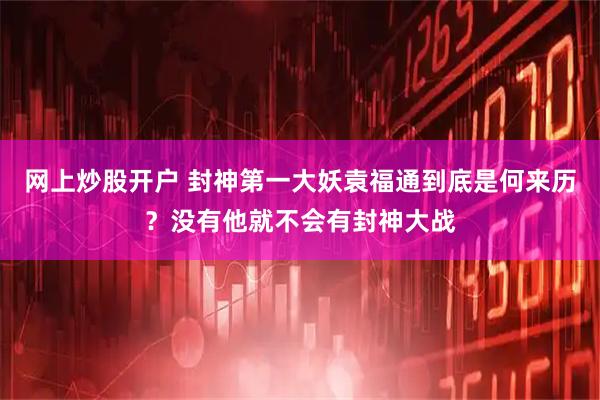 网上炒股开户 封神第一大妖袁福通到底是何来历？没有他就不会有封神大战
