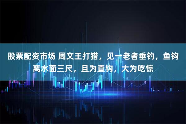 股票配资市场 周文王打猎，见一老者垂钓，鱼钩离水面三尺，且为直钩，大为吃惊