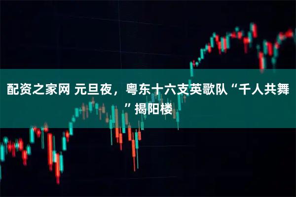 配资之家网 元旦夜，粤东十六支英歌队“千人共舞”揭阳楼