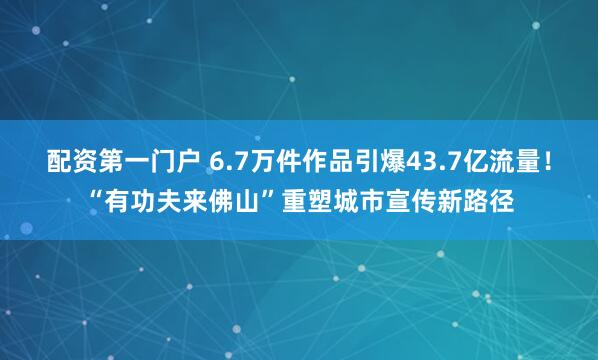 配资第一门户 6.7万件作品引爆43.7亿流量！“有功夫来佛山”重塑城市宣传新路径
