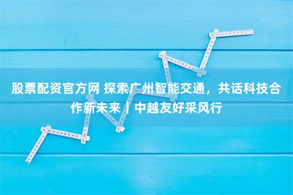 股票配资官方网 探索广州智能交通，共话科技合作新未来｜中越友好采风行