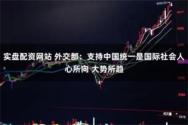 实盘配资网站 外交部：支持中国统一是国际社会人心所向 大势所趋
