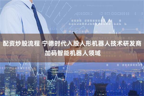 配资炒股流程 宁德时代入股人形机器人技术研发商 加码智能机器人领域
