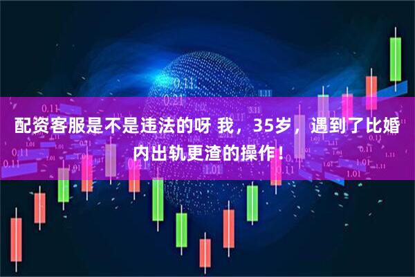 配资客服是不是违法的呀 我，35岁，遇到了比婚内出轨更渣的操作！
